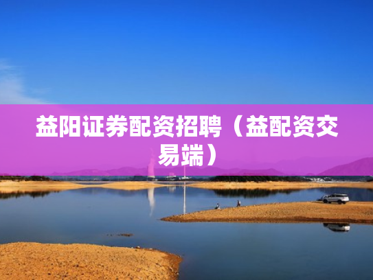 益阳证券配资招聘（益配资交易端）
