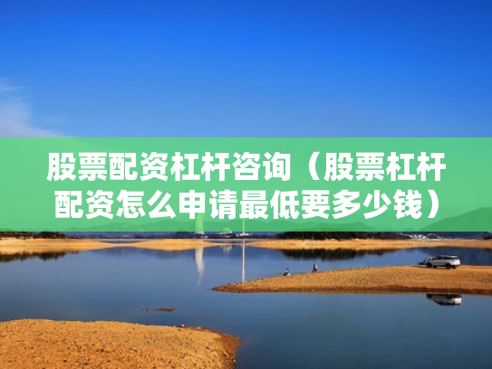 股票配资杠杆咨询（股票杠杆配资怎么申请最低要多少钱）