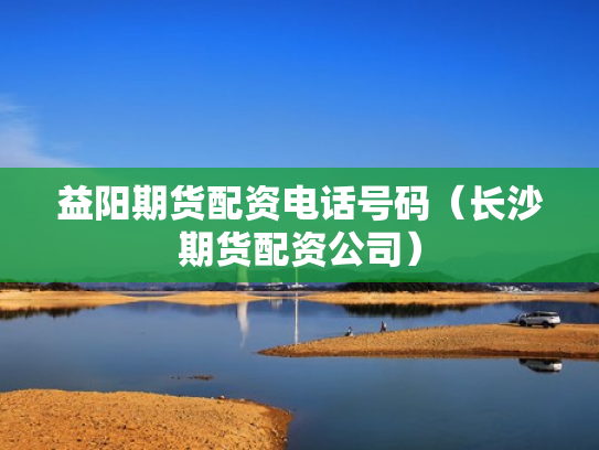 益阳期货配资电话号码（长沙期货配资公司）