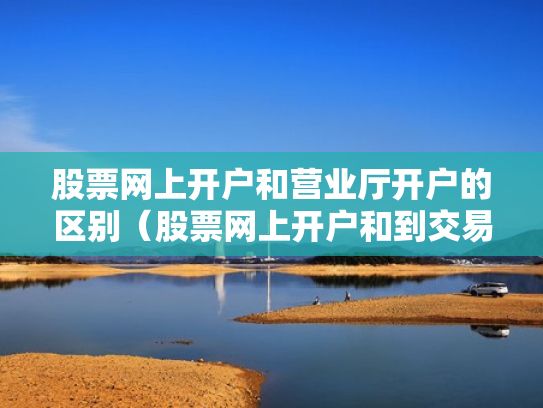 股票网上开户和营业厅开户的区别（股票网上开户和到交易厅开户有什么区别）