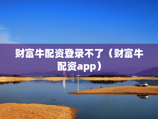 财富牛配资登录不了（财富牛配资app）