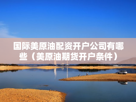 国际美原油配资开户公司有哪些（美原油期货开户条件）
