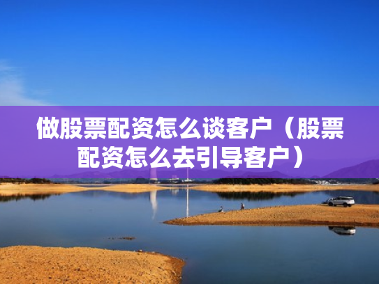 做股票配资怎么谈客户（股票配资怎么去引导客户）