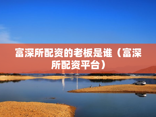 富深所配资的老板是谁（富深所配资平台）