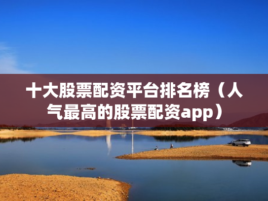 十大股票配资平台排名榜（人气最高的股票配资app）