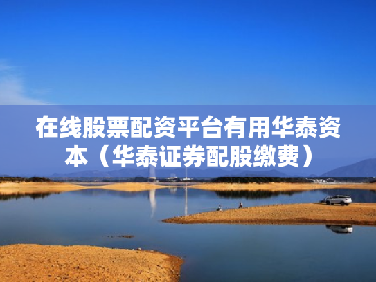在线股票配资平台有用华泰资本（华泰证券配股缴费）