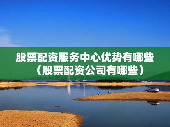 股票配资服务中心优势有哪些（股票配资公司有哪些）