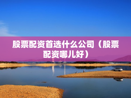 股票配资首选什么公司（股票配资哪儿好）