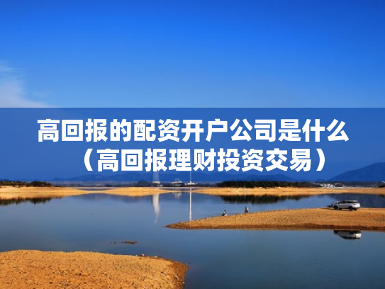 高回报的配资开户公司是什么（高回报理财投资交易）